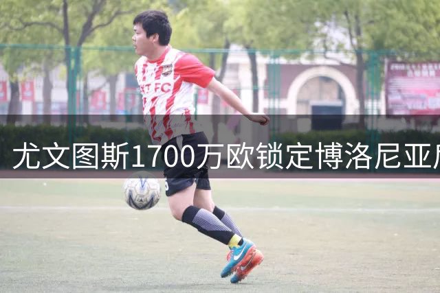 尤文图斯1700万欧锁定博洛尼亚后防核心 卢库米转会谈判开启