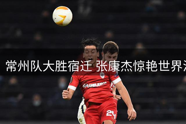 常州队大胜宿迁 张康杰惊艳世界波锁定胜局