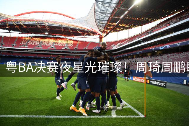 粤BA决赛夜星光璀璨！周琦周鹏助阵 杜锋率宏远众将集体亮相