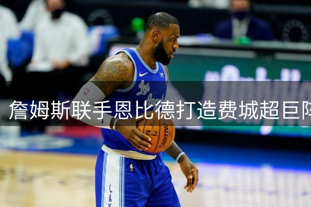詹姆斯联手恩比德打造费城超巨阵容 800万合约引热议