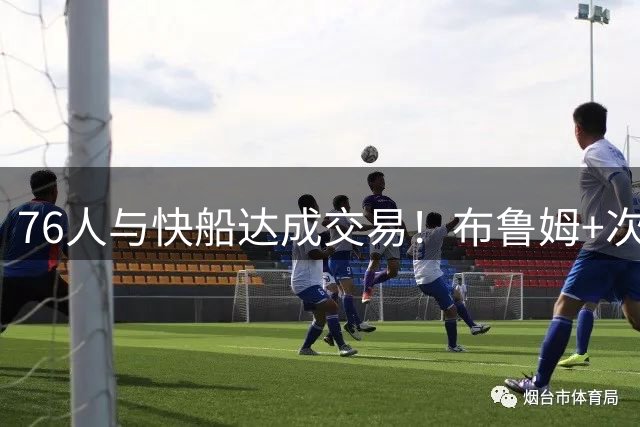76人与快船达成交易！布鲁姆+次轮换100万美元现金 为签波普腾空间