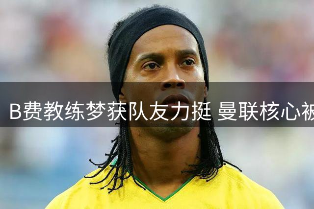 B费教练梦获队友力挺 曼联核心被看好未来执掌教鞭