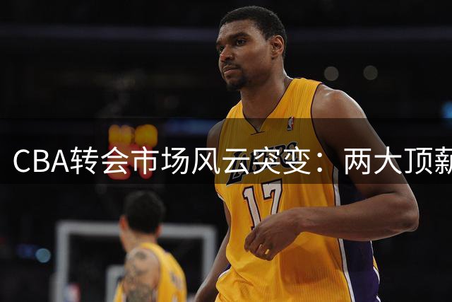 CBA转会市场风云突变：两大顶薪续约敲定 京辽争夺战升级